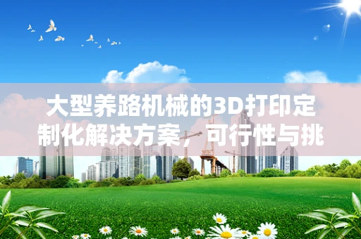 大型养路机械的3D打印定制化解决方案，可行性与挑战何在？