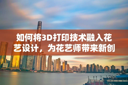 如何将3D打印技术融入花艺设计，为花艺师带来新创意？