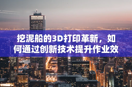 挖泥船的3D打印革新，如何通过创新技术提升作业效率与精度？