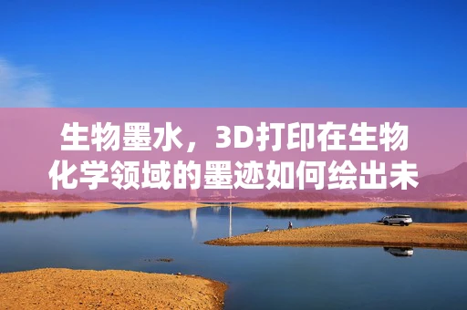 生物墨水，3D打印在生物化学领域的墨迹如何绘出未来医疗的蓝图？