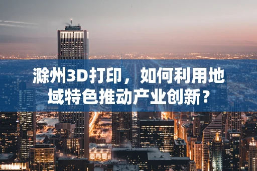 滁州3D打印，如何利用地域特色推动产业创新？