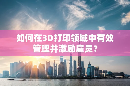 如何在3D打印领域中有效管理并激励雇员？