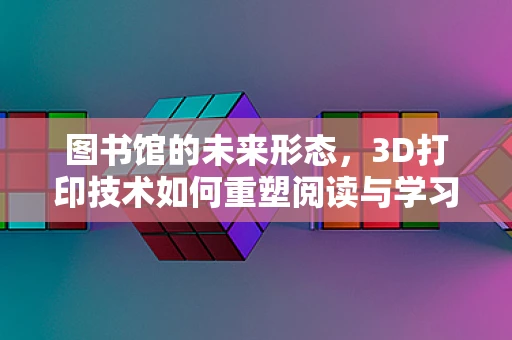 图书馆的未来形态，3D打印技术如何重塑阅读与学习空间？