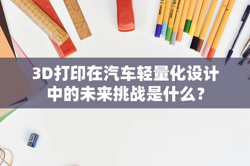 3D打印在汽车轻量化设计中的未来挑战是什么？