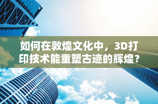 如何在敦煌文化中，3D打印技术能重塑古迹的辉煌？