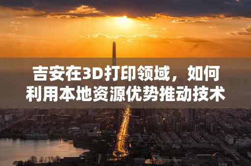 吉安在3D打印领域，如何利用本地资源优势推动技术创新？