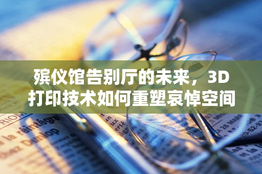 殡仪馆告别厅的未来，3D打印技术如何重塑哀悼空间？