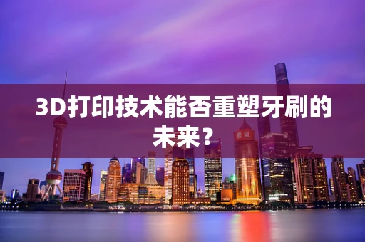 3D打印技术能否重塑牙刷的未来？