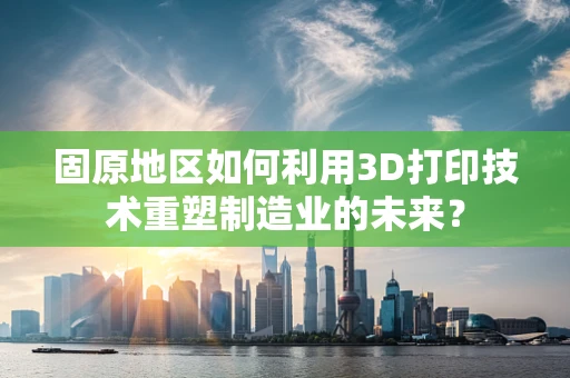 固原地区如何利用3D打印技术重塑制造业的未来？