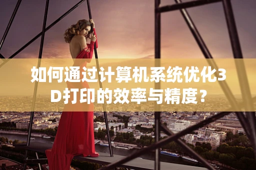 如何通过计算机系统优化3D打印的效率与精度？