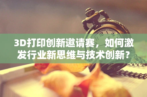3D打印创新邀请赛，如何激发行业新思维与技术创新？