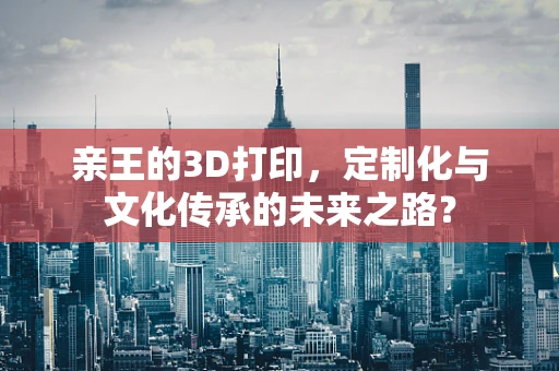 亲王的3D打印，定制化与文化传承的未来之路？