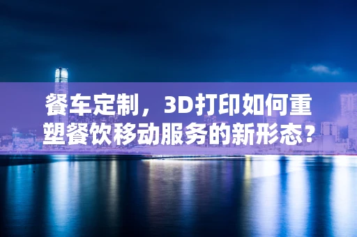 餐车定制，3D打印如何重塑餐饮移动服务的新形态？