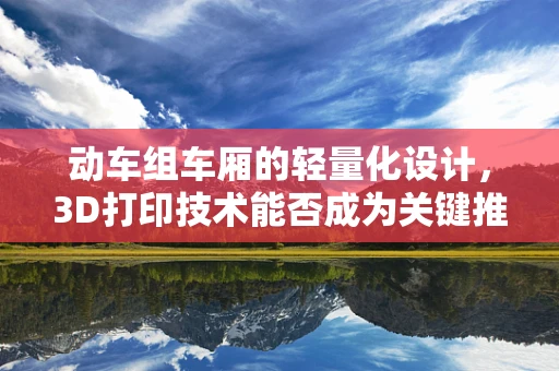 动车组车厢的轻量化设计，3D打印技术能否成为关键推手？