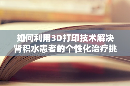 如何利用3D打印技术解决肾积水患者的个性化治疗挑战？