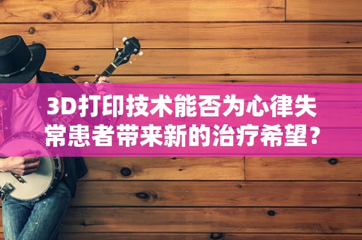 3D打印技术能否为心律失常患者带来新的治疗希望？