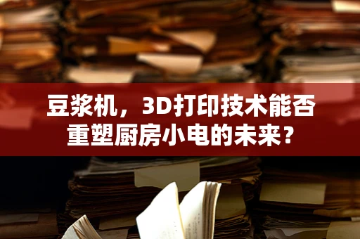 豆浆机，3D打印技术能否重塑厨房小电的未来？