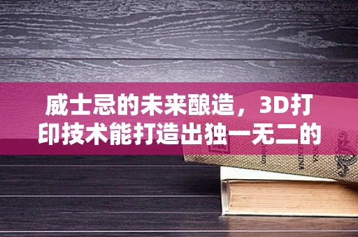 威士忌的未来酿造，3D打印技术能打造出独一无二的酒瓶吗？