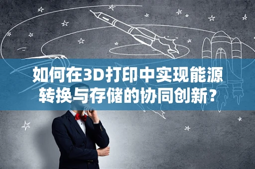 如何在3D打印中实现能源转换与存储的协同创新？