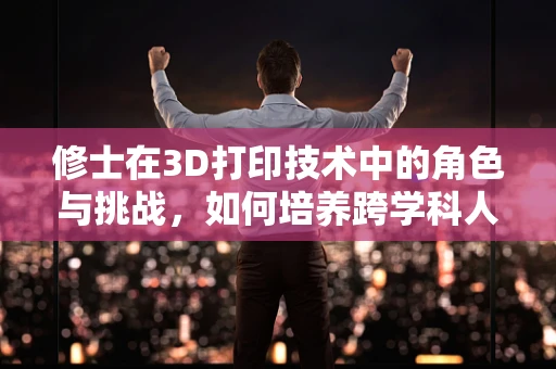 修士在3D打印技术中的角色与挑战，如何培养跨学科人才以推动创新？