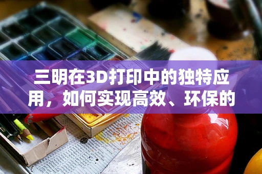 三明在3D打印中的独特应用，如何实现高效、环保的打印新篇章？