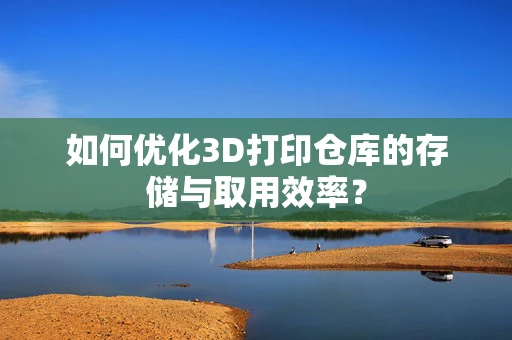 如何优化3D打印仓库的存储与取用效率？