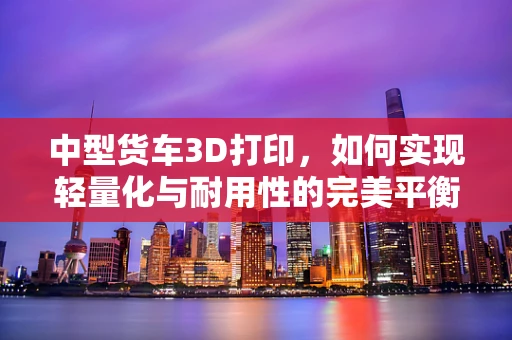 中型货车3D打印，如何实现轻量化与耐用性的完美平衡？
