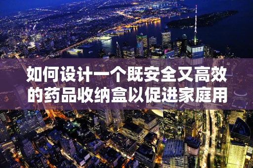 如何设计一个既安全又高效的药品收纳盒以促进家庭用药管理？