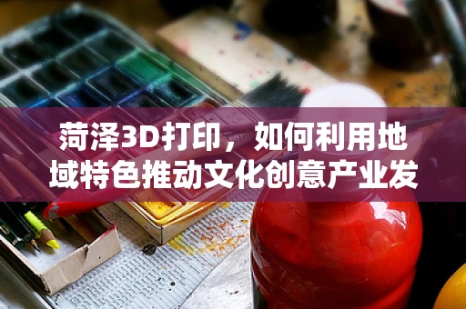 菏泽3D打印，如何利用地域特色推动文化创意产业发展？