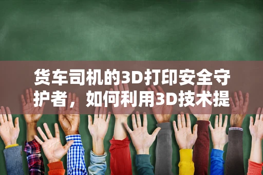 货车司机的3D打印安全守护者，如何利用3D技术提升运输安全？