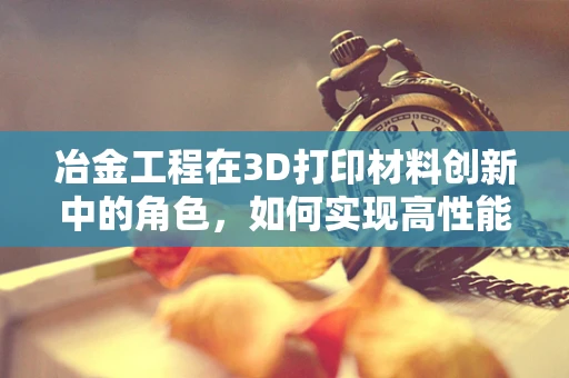 冶金工程在3D打印材料创新中的角色，如何实现高性能金属部件的精准制造？