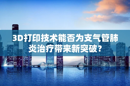 3D打印技术能否为支气管肺炎治疗带来新突破？