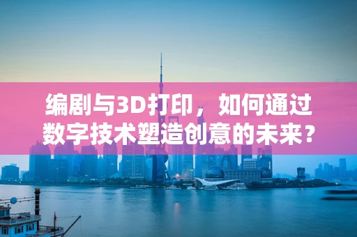 编剧与3D打印，如何通过数字技术塑造创意的未来？
