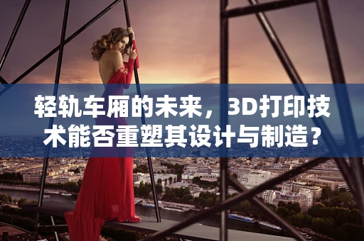轻轨车厢的未来，3D打印技术能否重塑其设计与制造？