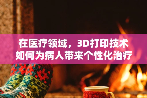 在医疗领域，3D打印技术如何为病人带来个性化治疗的新纪元？