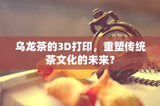 乌龙茶的3D打印，重塑传统茶文化的未来？