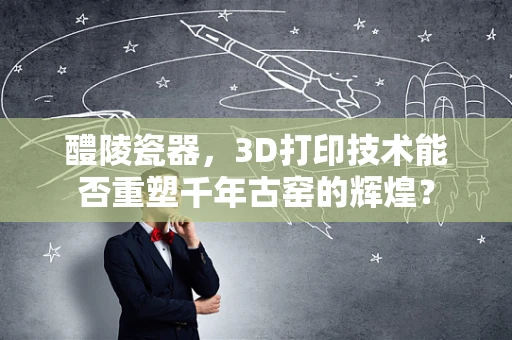 醴陵瓷器，3D打印技术能否重塑千年古窑的辉煌？