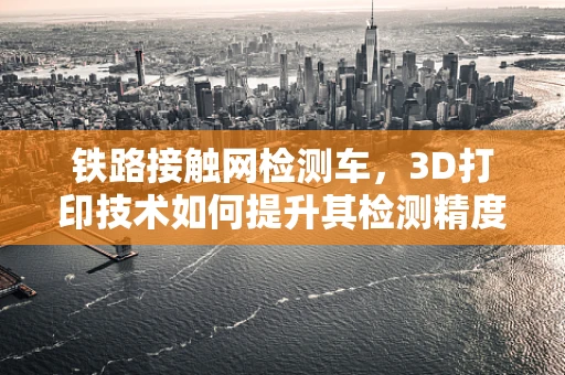 铁路接触网检测车，3D打印技术如何提升其检测精度与效率？