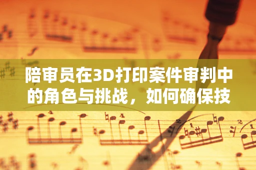 陪审员在3D打印案件审判中的角色与挑战，如何确保技术中立性？