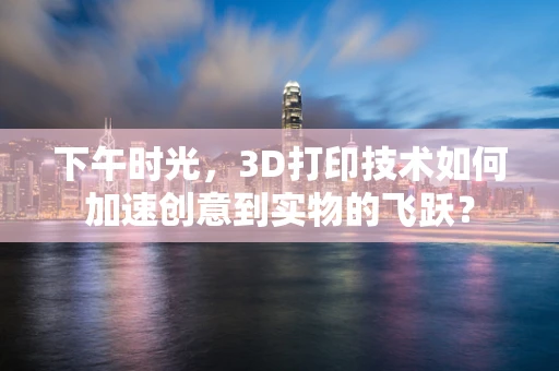下午时光，3D打印技术如何加速创意到实物的飞跃？