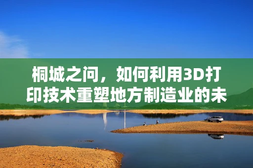 桐城之问，如何利用3D打印技术重塑地方制造业的未来？