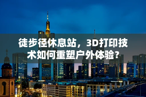 徒步径休息站，3D打印技术如何重塑户外体验？