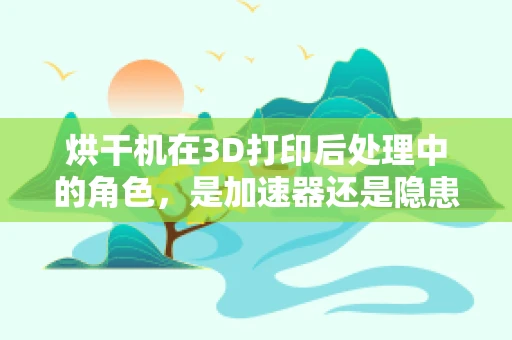 烘干机在3D打印后处理中的角色，是加速器还是隐患制造者？