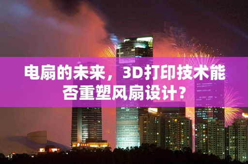 电扇的未来，3D打印技术能否重塑风扇设计？