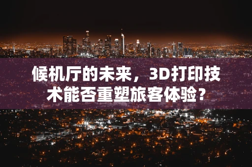 候机厅的未来，3D打印技术能否重塑旅客体验？