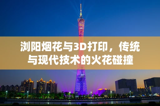 浏阳烟花与3D打印，传统与现代技术的火花碰撞
