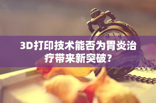 3D打印技术能否为胃炎治疗带来新突破？