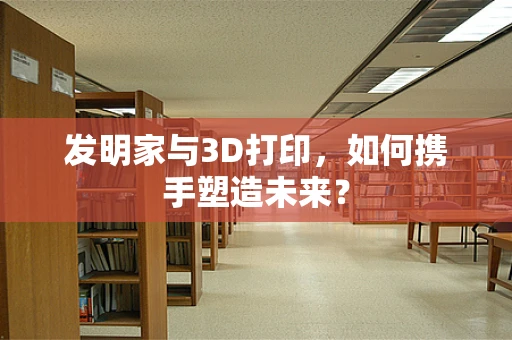 发明家与3D打印，如何携手塑造未来？