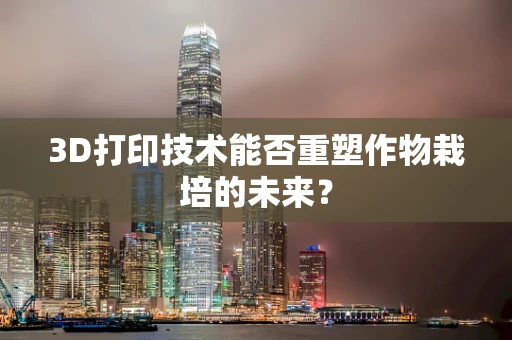 3D打印技术能否重塑作物栽培的未来？