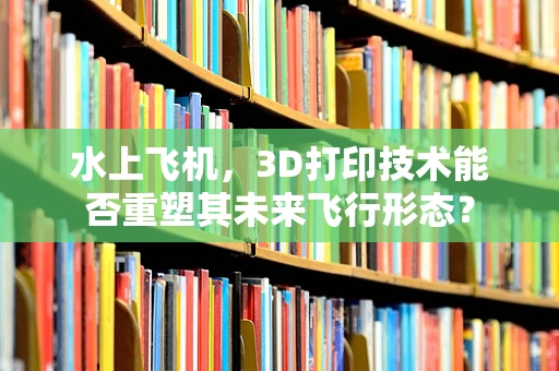 水上飞机，3D打印技术能否重塑其未来飞行形态？